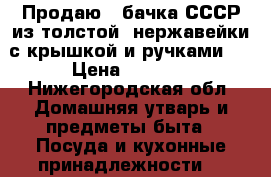 Продаю 2 бачка СССР из толстой  нержавейки с крышкой и ручками   › Цена ­ 4 200 - Нижегородская обл. Домашняя утварь и предметы быта » Посуда и кухонные принадлежности   